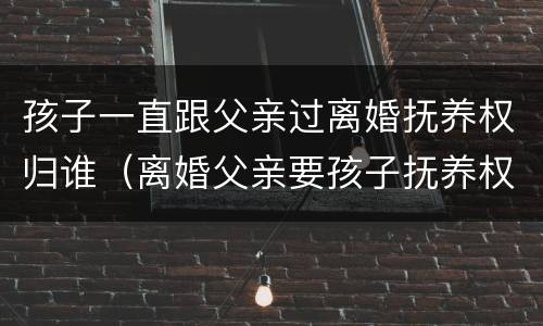 孩子一直跟父亲过离婚抚养权归谁（离婚父亲要孩子抚养权）