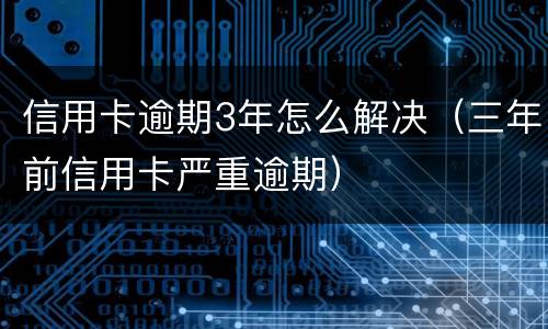 信用卡逾期3年怎么解决（三年前信用卡严重逾期）