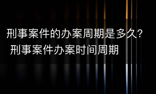 刑事案件的办案周期是多久？ 刑事案件办案时间周期