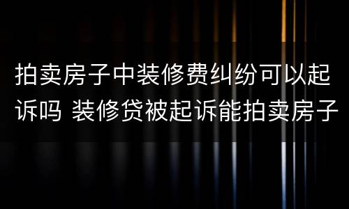 拍卖房子中装修费纠纷可以起诉吗 装修贷被起诉能拍卖房子吗