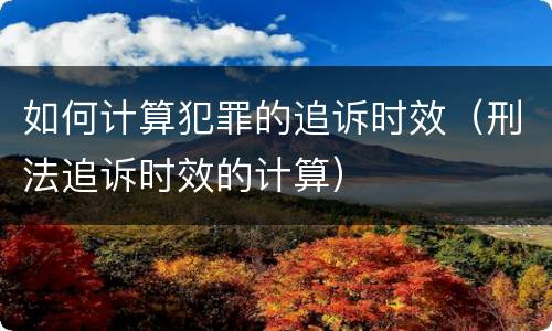 如何计算犯罪的追诉时效（刑法追诉时效的计算）