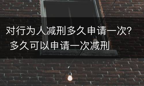 对行为人减刑多久申请一次？ 多久可以申请一次减刑