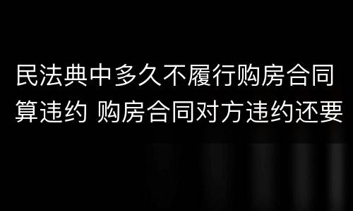 民法典中多久不履行购房合同算违约 购房合同对方违约还要走法律程序