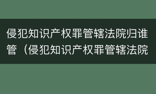 侵犯知识产权罪管辖法院归谁管（侵犯知识产权罪管辖法院归谁管）
