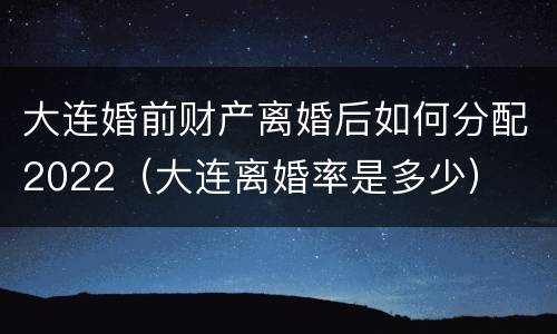 大连婚前财产离婚后如何分配2022（大连离婚率是多少）
