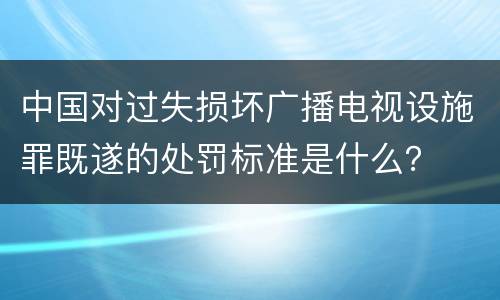 中国对过失损坏广播电视设施罪既遂的处罚标准是什么？