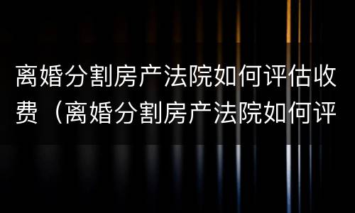 离婚分割房产法院如何评估收费（离婚分割房产法院如何评估收费的）