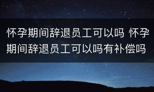 怀孕期间辞退员工可以吗 怀孕期间辞退员工可以吗有补偿吗