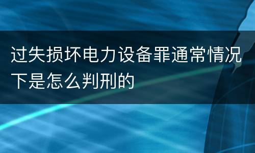 过失损坏电力设备罪通常情况下是怎么判刑的