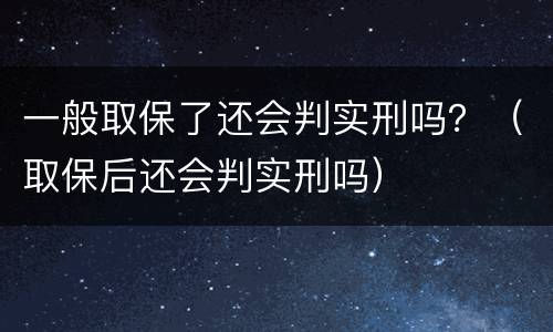 一般取保了还会判实刑吗？（取保后还会判实刑吗）