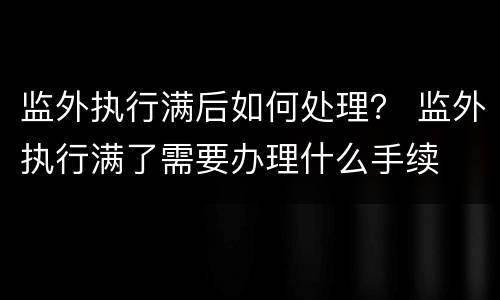 监外执行满后如何处理？ 监外执行满了需要办理什么手续