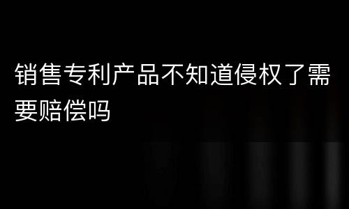 销售专利产品不知道侵权了需要赔偿吗