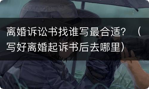 离婚诉讼书找谁写最合适？（写好离婚起诉书后去哪里）