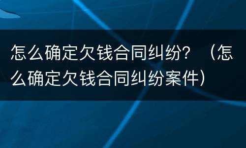 怎么确定欠钱合同纠纷？（怎么确定欠钱合同纠纷案件）
