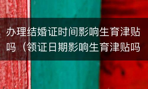 办理结婚证时间影响生育津贴吗（领证日期影响生育津贴吗）