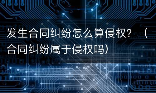 发生合同纠纷怎么算侵权？（合同纠纷属于侵权吗）