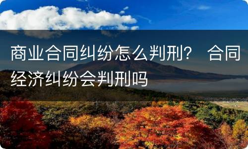 商业合同纠纷怎么判刑？ 合同经济纠纷会判刑吗