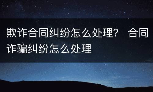 欺诈合同纠纷怎么处理？ 合同诈骗纠纷怎么处理
