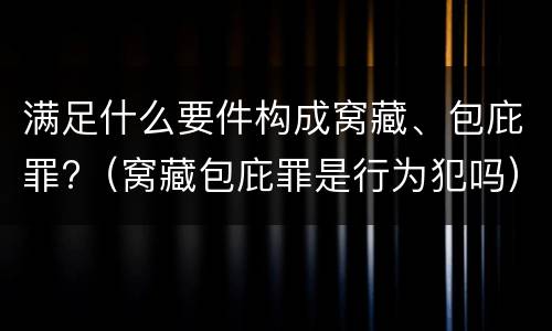 满足什么要件构成窝藏、包庇罪?（窝藏包庇罪是行为犯吗）