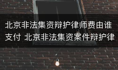 北京非法集资辩护律师费由谁支付 北京非法集资案件辩护律师