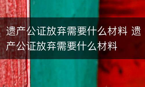 遗产公证放弃需要什么材料 遗产公证放弃需要什么材料