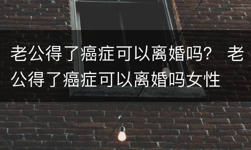 老公得了癌症可以离婚吗？ 老公得了癌症可以离婚吗女性