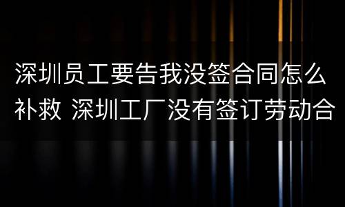深圳员工要告我没签合同怎么补救 深圳工厂没有签订劳动合同