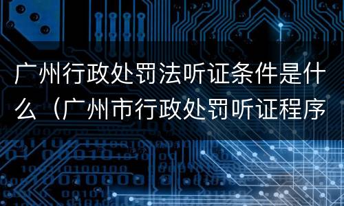 广州行政处罚法听证条件是什么（广州市行政处罚听证程序规定）