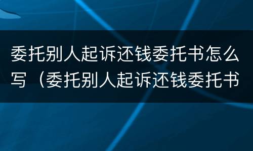 委托别人起诉还钱委托书怎么写（委托别人起诉还钱委托书怎么写才有效）