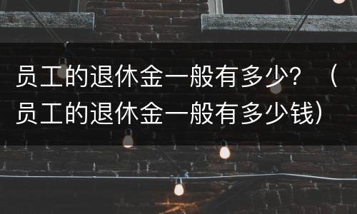 员工的退休金一般有多少？（员工的退休金一般有多少钱）