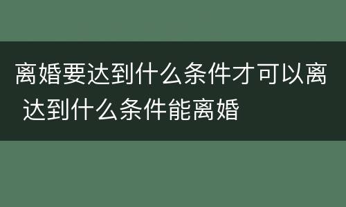 离婚要达到什么条件才可以离 达到什么条件能离婚