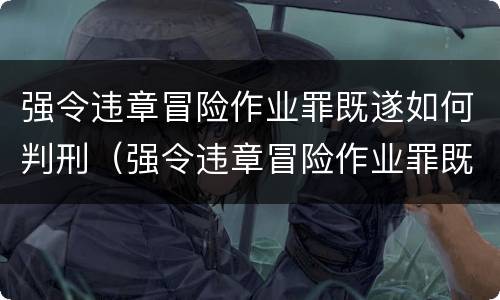 强令违章冒险作业罪既遂如何判刑（强令违章冒险作业罪既遂如何判刑）