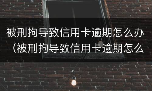 被刑拘导致信用卡逾期怎么办（被刑拘导致信用卡逾期怎么办理）