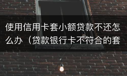 使用信用卡套小额贷款不还怎么办（贷款银行卡不符合的套路还用还吗）