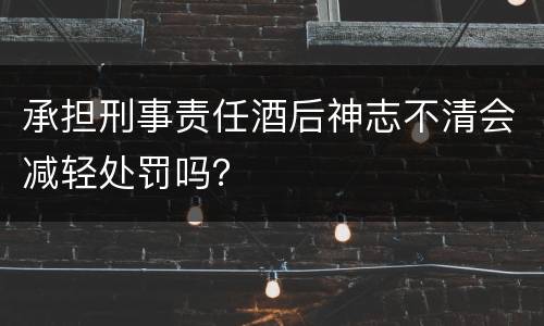 承担刑事责任酒后神志不清会减轻处罚吗？