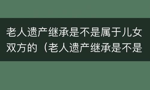 老人遗产继承是不是属于儿女双方的（老人遗产继承是不是属于儿女双方的财产）