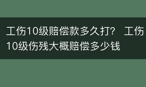 工伤10级赔偿款多久打？ 工伤10级伤残大概赔偿多少钱