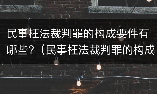 民事枉法裁判罪的构成要件有哪些?（民事枉法裁判罪的构成要件有哪些内容）