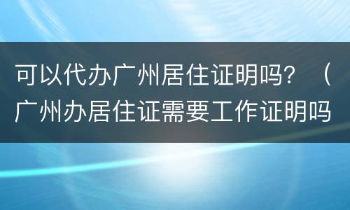 可以代办广州居住证明吗？（广州办居住证需要工作证明吗）