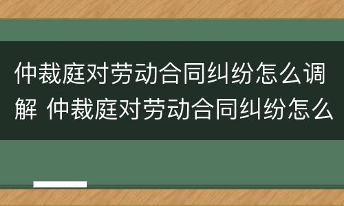 仲裁庭对劳动合同纠纷怎么调解 仲裁庭对劳动合同纠纷怎么调解的