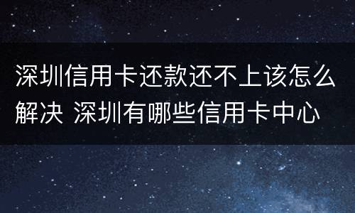 深圳信用卡还款还不上该怎么解决 深圳有哪些信用卡中心
