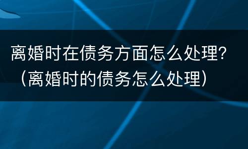 离婚时在债务方面怎么处理？（离婚时的债务怎么处理）