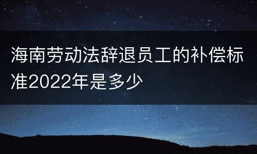 海南劳动法辞退员工的补偿标准2022年是多少