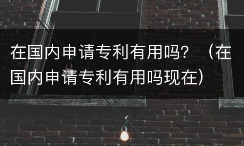 在国内申请专利有用吗？（在国内申请专利有用吗现在）