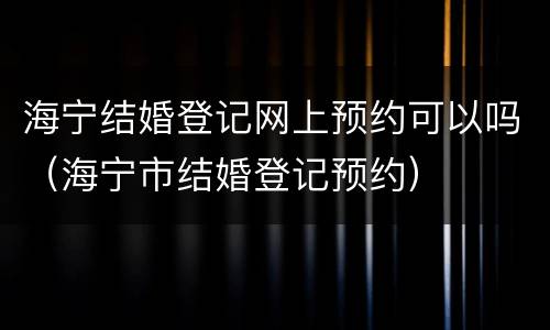 海宁结婚登记网上预约可以吗（海宁市结婚登记预约）