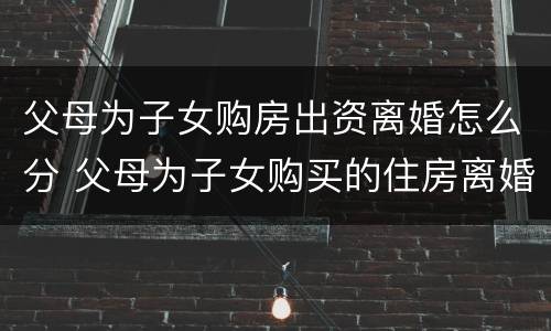 父母为子女购房出资离婚怎么分 父母为子女购买的住房离婚怎么办
