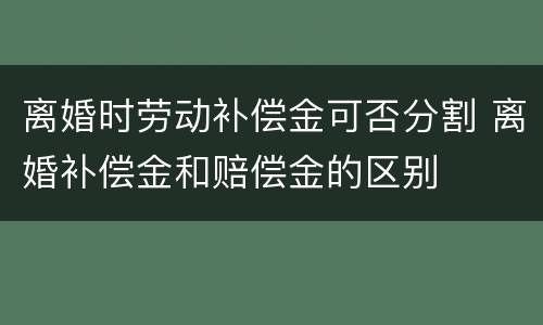 离婚时劳动补偿金可否分割 离婚补偿金和赔偿金的区别