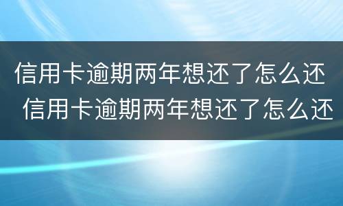 信用卡逾期两年想还了怎么还 信用卡逾期两年想还了怎么还本金