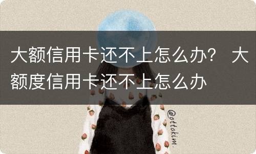 大额信用卡还不上怎么办？ 大额度信用卡还不上怎么办