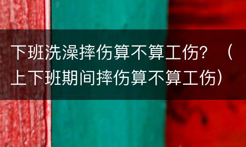 下班洗澡摔伤算不算工伤？（上下班期间摔伤算不算工伤）